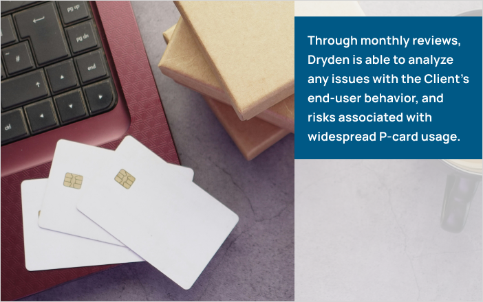 Through monthly reviews, Dryden is able to analyze any issues with the Client’s end-user behavior, and risks associated with widespread P-card usage.